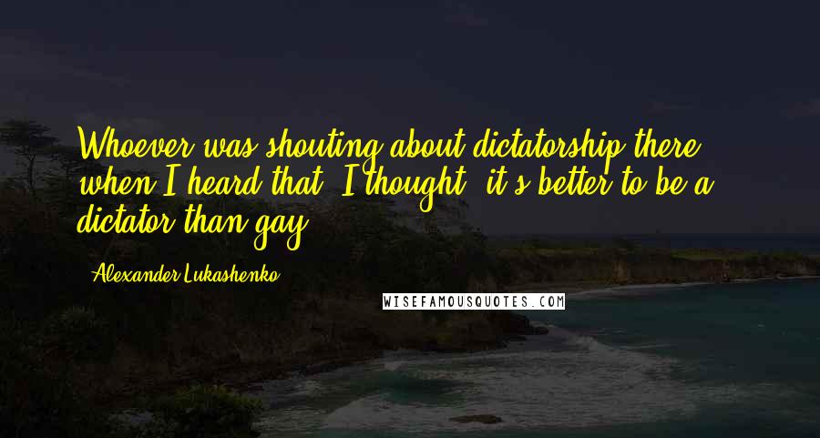 Alexander Lukashenko Quotes: Whoever was shouting about dictatorship there ... when I heard that, I thought: it's better to be a dictator than gay