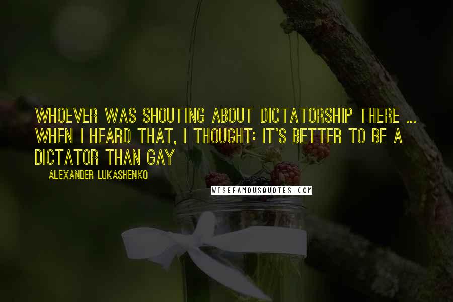 Alexander Lukashenko Quotes: Whoever was shouting about dictatorship there ... when I heard that, I thought: it's better to be a dictator than gay