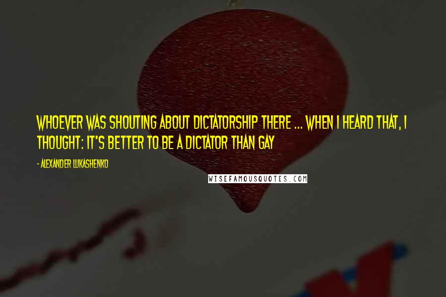 Alexander Lukashenko Quotes: Whoever was shouting about dictatorship there ... when I heard that, I thought: it's better to be a dictator than gay