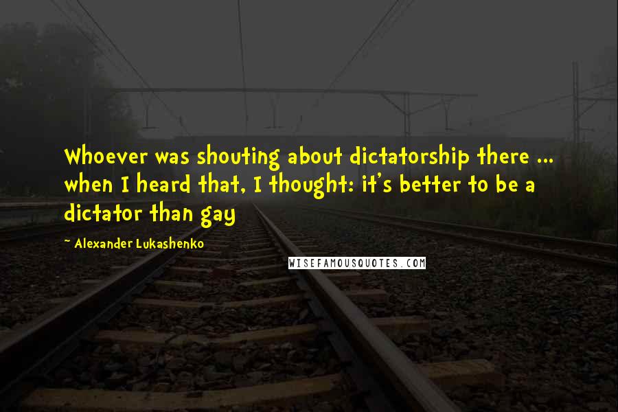 Alexander Lukashenko Quotes: Whoever was shouting about dictatorship there ... when I heard that, I thought: it's better to be a dictator than gay