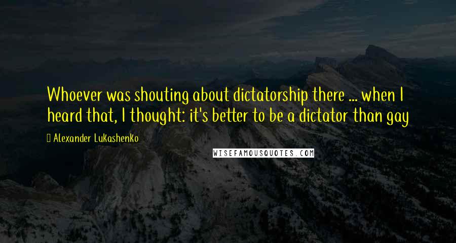 Alexander Lukashenko Quotes: Whoever was shouting about dictatorship there ... when I heard that, I thought: it's better to be a dictator than gay