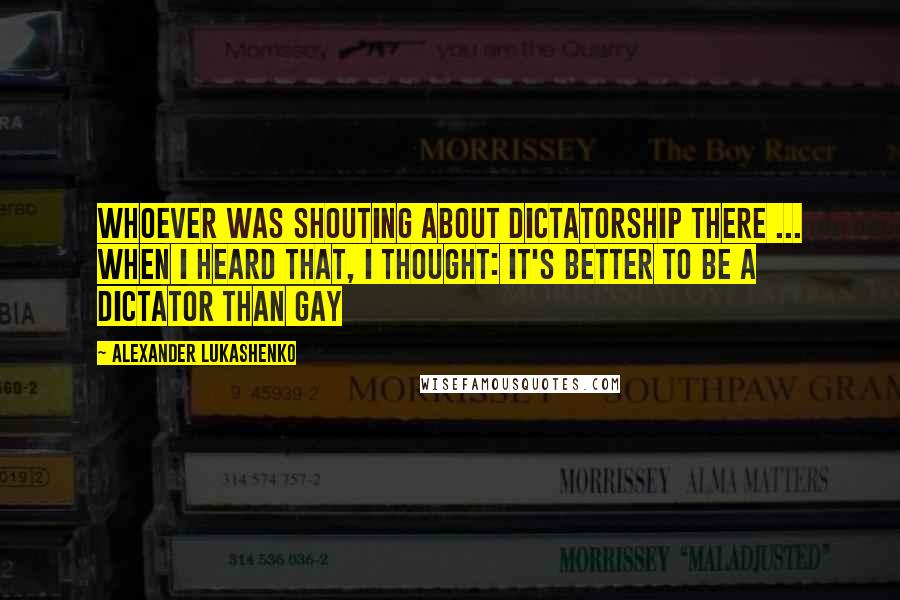 Alexander Lukashenko Quotes: Whoever was shouting about dictatorship there ... when I heard that, I thought: it's better to be a dictator than gay