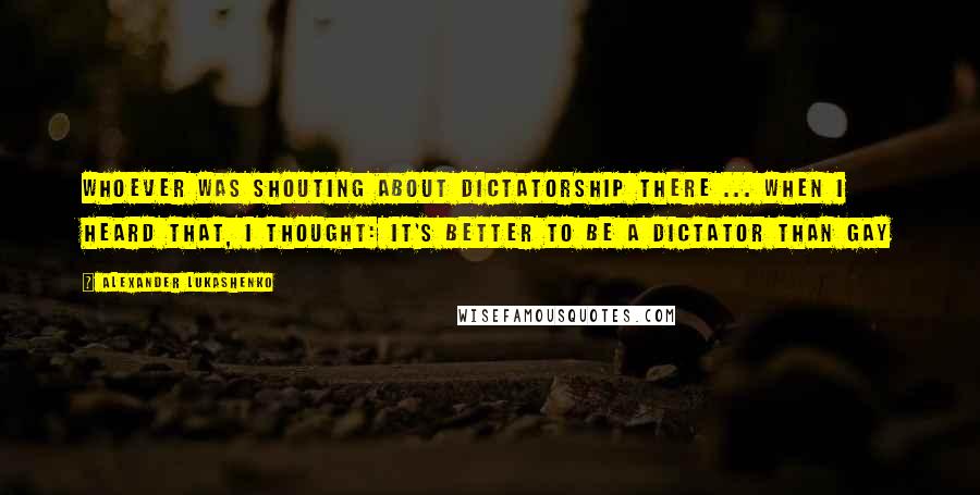 Alexander Lukashenko Quotes: Whoever was shouting about dictatorship there ... when I heard that, I thought: it's better to be a dictator than gay