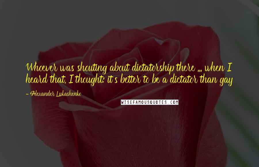 Alexander Lukashenko Quotes: Whoever was shouting about dictatorship there ... when I heard that, I thought: it's better to be a dictator than gay