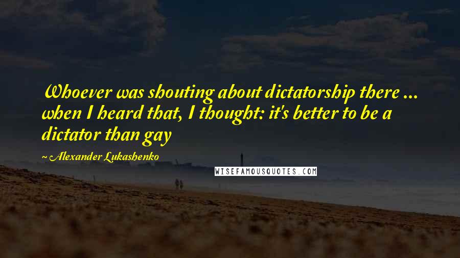 Alexander Lukashenko Quotes: Whoever was shouting about dictatorship there ... when I heard that, I thought: it's better to be a dictator than gay