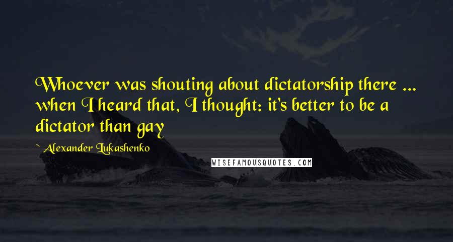 Alexander Lukashenko Quotes: Whoever was shouting about dictatorship there ... when I heard that, I thought: it's better to be a dictator than gay