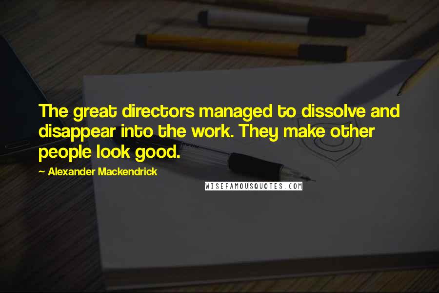 Alexander Mackendrick Quotes: The great directors managed to dissolve and disappear into the work. They make other people look good.