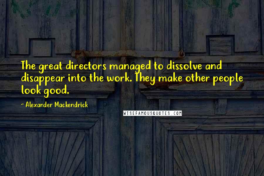Alexander Mackendrick Quotes: The great directors managed to dissolve and disappear into the work. They make other people look good.