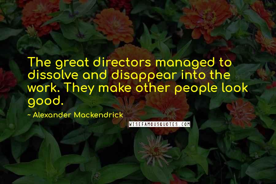 Alexander Mackendrick Quotes: The great directors managed to dissolve and disappear into the work. They make other people look good.