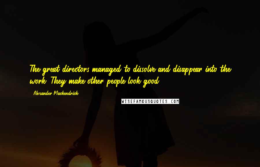 Alexander Mackendrick Quotes: The great directors managed to dissolve and disappear into the work. They make other people look good.