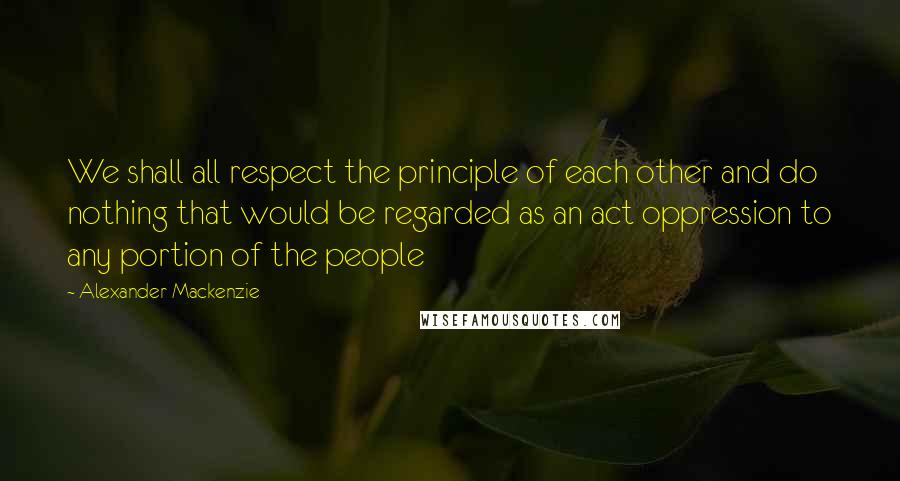 Alexander Mackenzie Quotes: We shall all respect the principle of each other and do nothing that would be regarded as an act oppression to any portion of the people