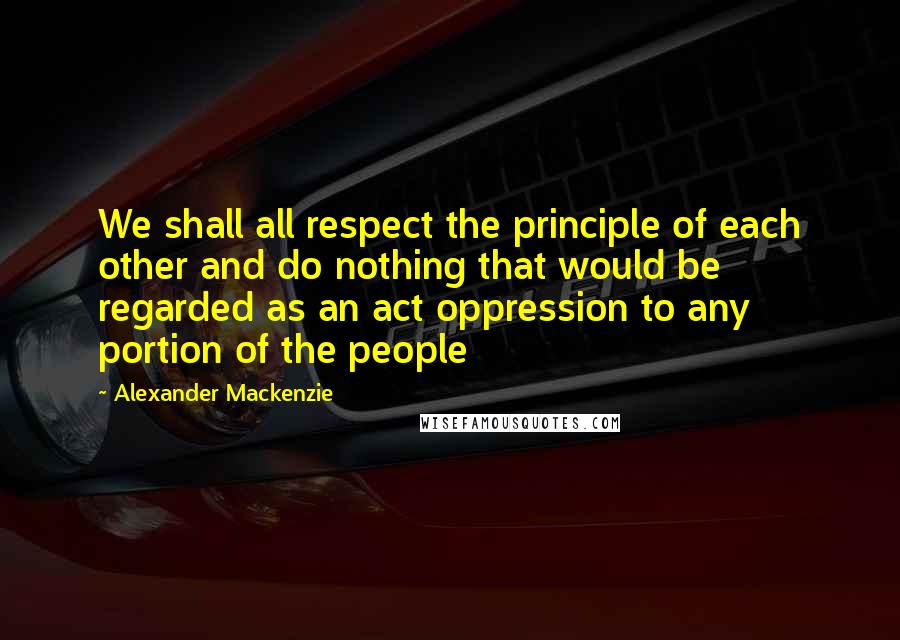 Alexander Mackenzie Quotes: We shall all respect the principle of each other and do nothing that would be regarded as an act oppression to any portion of the people