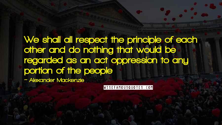 Alexander Mackenzie Quotes: We shall all respect the principle of each other and do nothing that would be regarded as an act oppression to any portion of the people