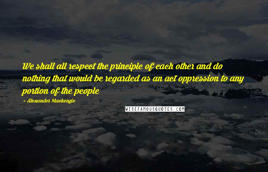 Alexander Mackenzie Quotes: We shall all respect the principle of each other and do nothing that would be regarded as an act oppression to any portion of the people