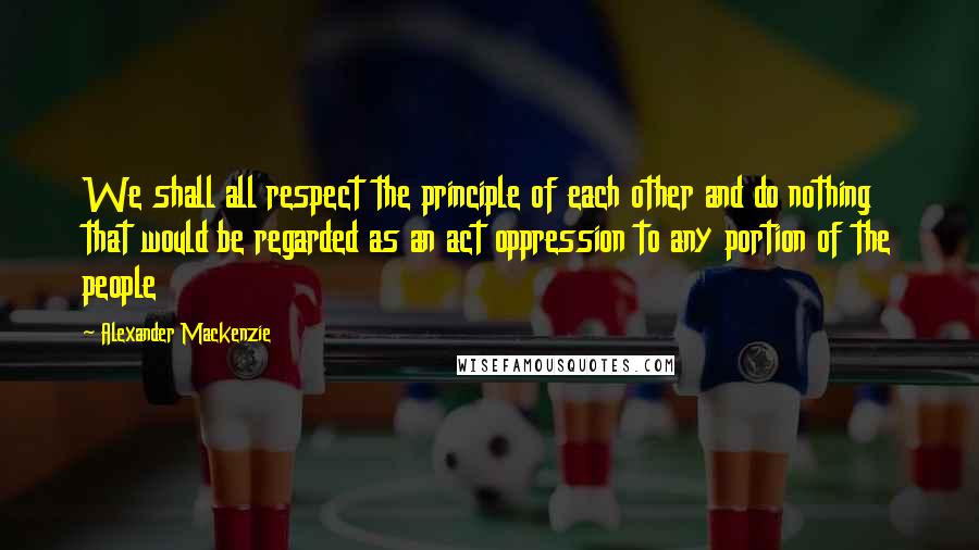 Alexander Mackenzie Quotes: We shall all respect the principle of each other and do nothing that would be regarded as an act oppression to any portion of the people