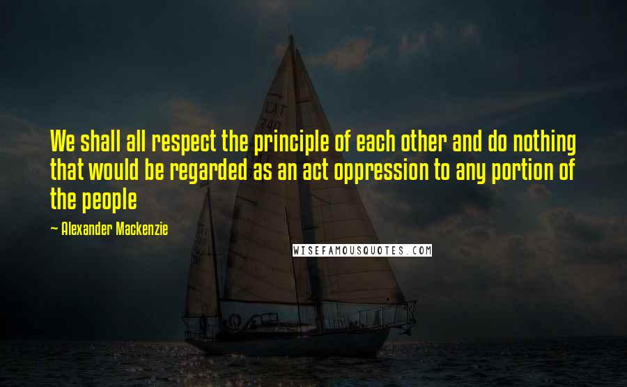 Alexander Mackenzie Quotes: We shall all respect the principle of each other and do nothing that would be regarded as an act oppression to any portion of the people