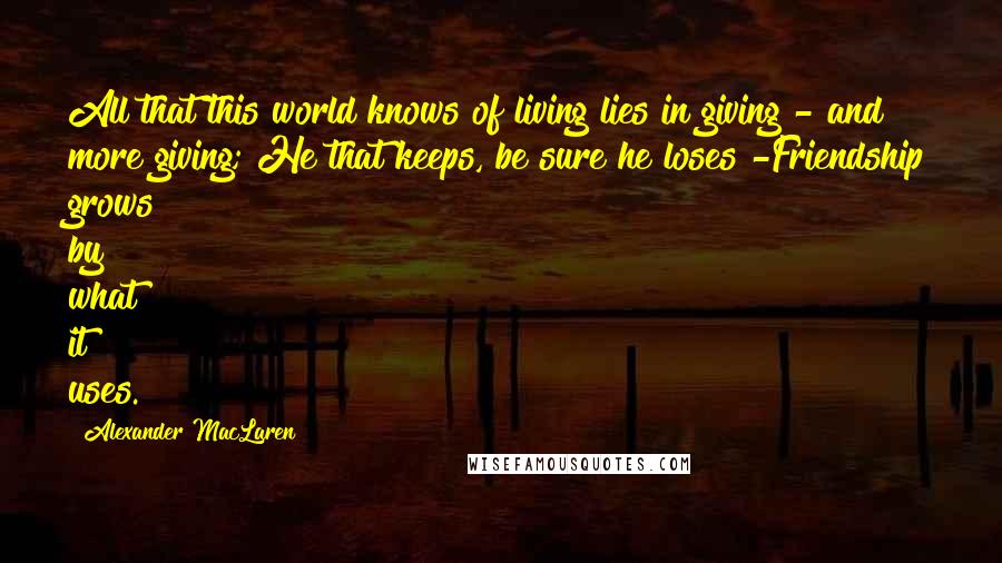 Alexander MacLaren Quotes: All that this world knows of living lies in giving - and more giving; He that keeps, be sure he loses -Friendship grows by what it uses.