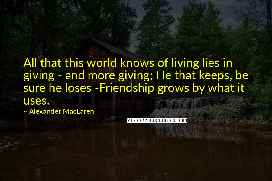 Alexander MacLaren Quotes: All that this world knows of living lies in giving - and more giving; He that keeps, be sure he loses -Friendship grows by what it uses.