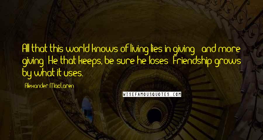 Alexander MacLaren Quotes: All that this world knows of living lies in giving - and more giving; He that keeps, be sure he loses -Friendship grows by what it uses.