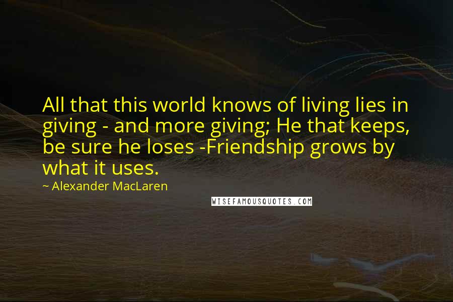 Alexander MacLaren Quotes: All that this world knows of living lies in giving - and more giving; He that keeps, be sure he loses -Friendship grows by what it uses.