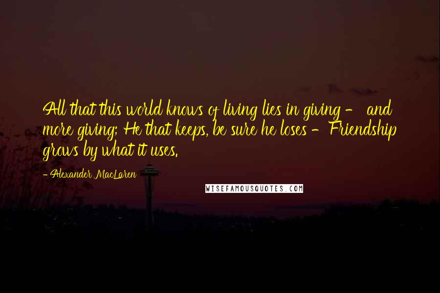 Alexander MacLaren Quotes: All that this world knows of living lies in giving - and more giving; He that keeps, be sure he loses -Friendship grows by what it uses.