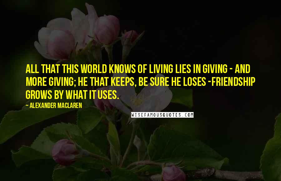 Alexander MacLaren Quotes: All that this world knows of living lies in giving - and more giving; He that keeps, be sure he loses -Friendship grows by what it uses.