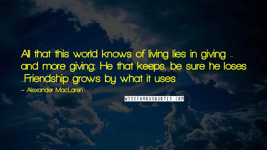 Alexander MacLaren Quotes: All that this world knows of living lies in giving - and more giving; He that keeps, be sure he loses -Friendship grows by what it uses.