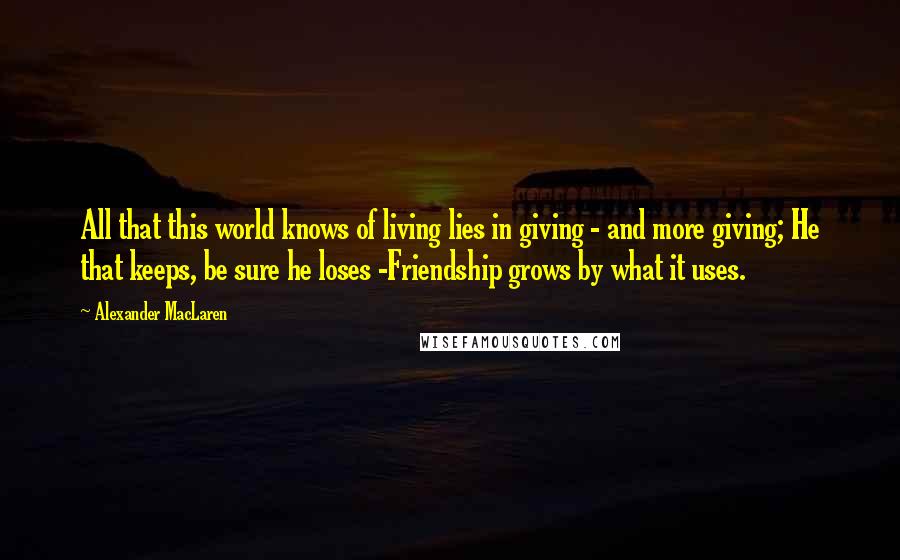 Alexander MacLaren Quotes: All that this world knows of living lies in giving - and more giving; He that keeps, be sure he loses -Friendship grows by what it uses.