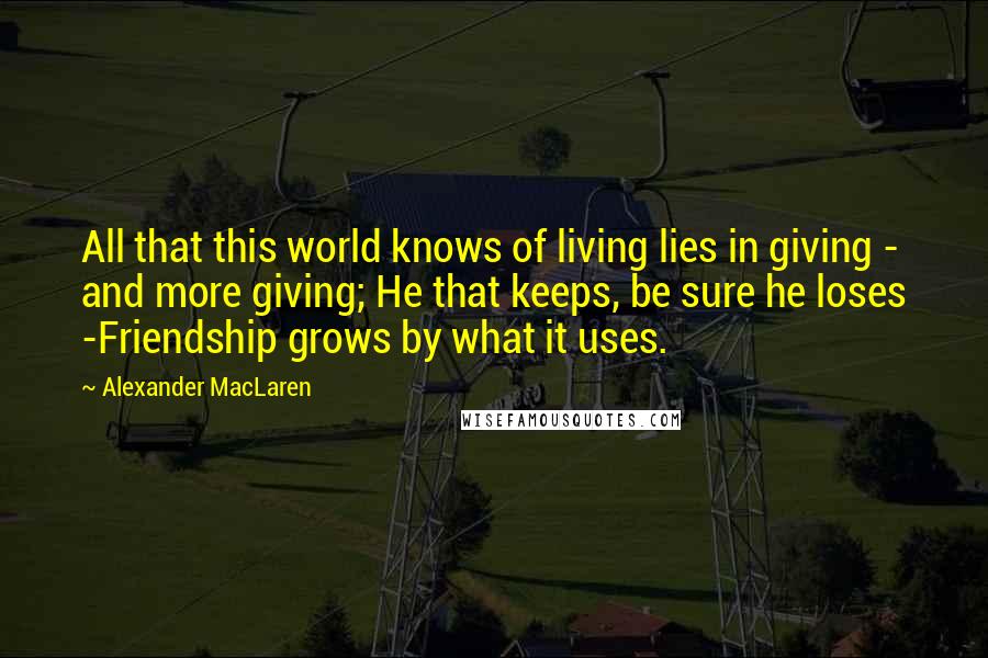 Alexander MacLaren Quotes: All that this world knows of living lies in giving - and more giving; He that keeps, be sure he loses -Friendship grows by what it uses.