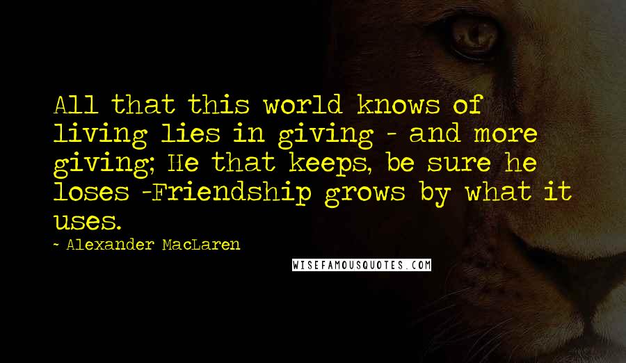 Alexander MacLaren Quotes: All that this world knows of living lies in giving - and more giving; He that keeps, be sure he loses -Friendship grows by what it uses.