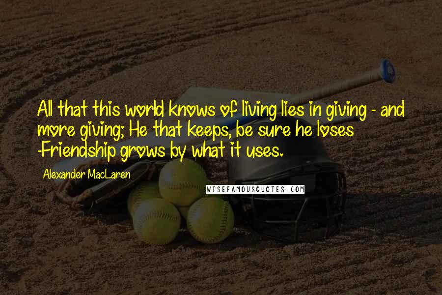 Alexander MacLaren Quotes: All that this world knows of living lies in giving - and more giving; He that keeps, be sure he loses -Friendship grows by what it uses.