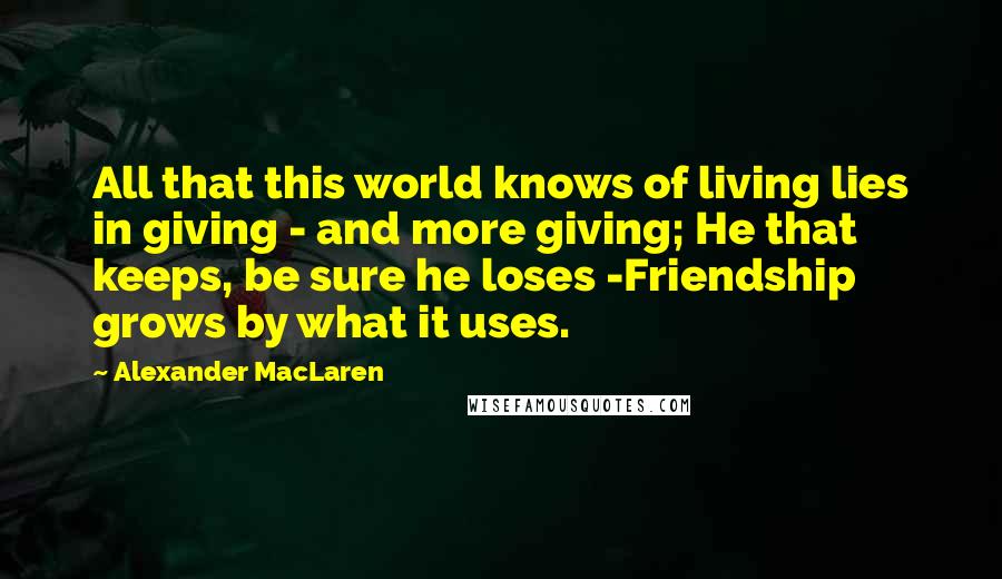 Alexander MacLaren Quotes: All that this world knows of living lies in giving - and more giving; He that keeps, be sure he loses -Friendship grows by what it uses.