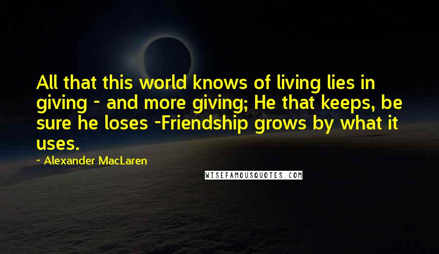 Alexander MacLaren Quotes: All that this world knows of living lies in giving - and more giving; He that keeps, be sure he loses -Friendship grows by what it uses.