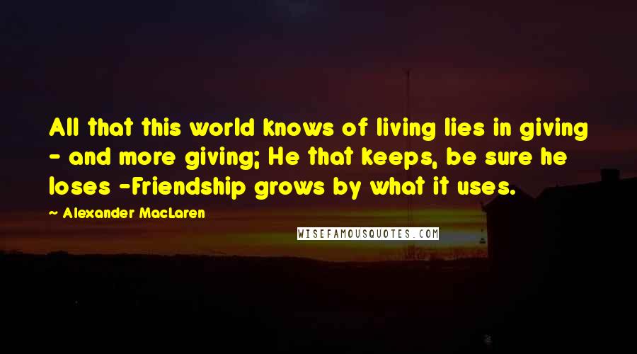 Alexander MacLaren Quotes: All that this world knows of living lies in giving - and more giving; He that keeps, be sure he loses -Friendship grows by what it uses.