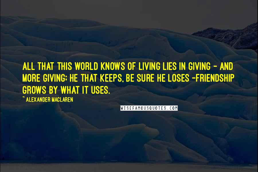 Alexander MacLaren Quotes: All that this world knows of living lies in giving - and more giving; He that keeps, be sure he loses -Friendship grows by what it uses.