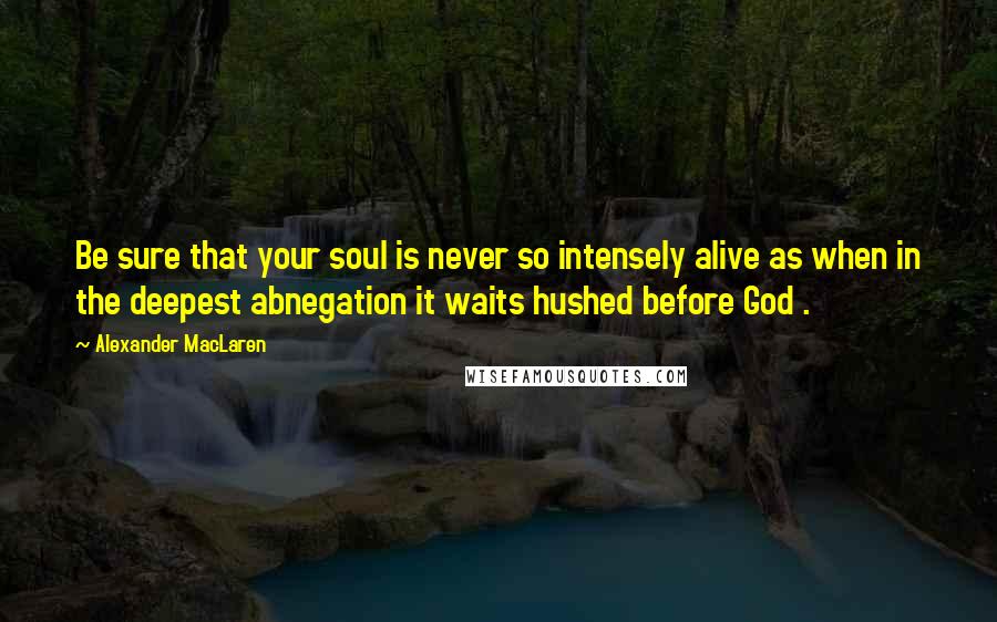 Alexander MacLaren Quotes: Be sure that your soul is never so intensely alive as when in the deepest abnegation it waits hushed before God .