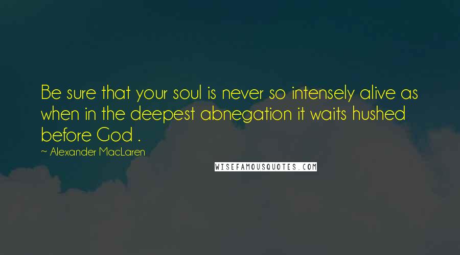 Alexander MacLaren Quotes: Be sure that your soul is never so intensely alive as when in the deepest abnegation it waits hushed before God .