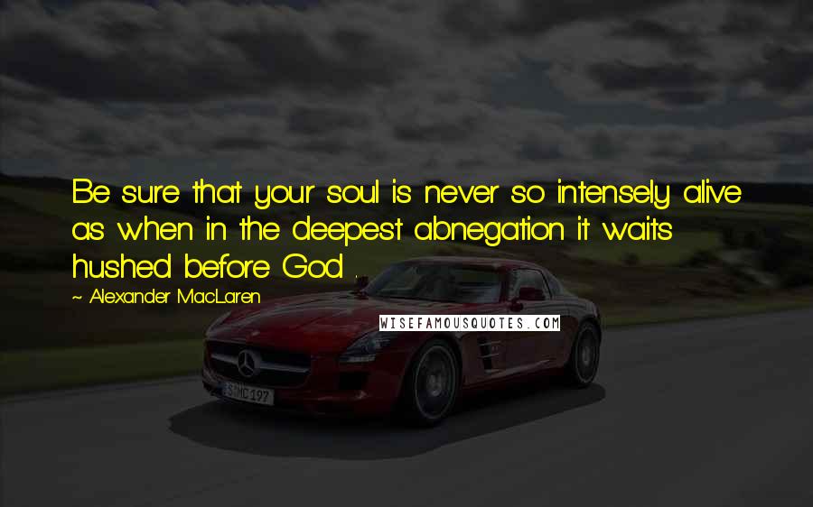 Alexander MacLaren Quotes: Be sure that your soul is never so intensely alive as when in the deepest abnegation it waits hushed before God .