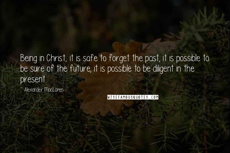 Alexander MacLaren Quotes: Being in Christ, it is safe to forget the past; it is possible to be sure of the future; it is possible to be diligent in the present.