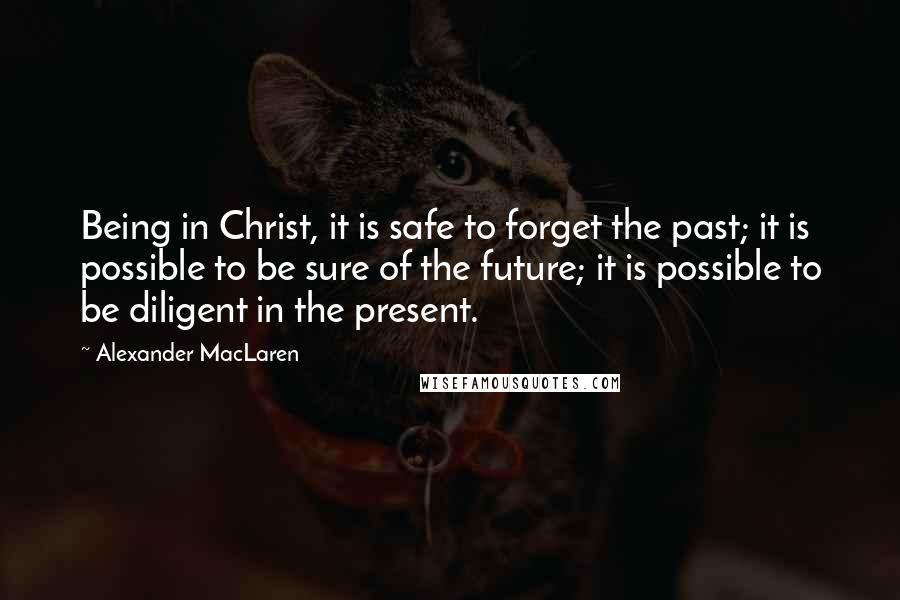 Alexander MacLaren Quotes: Being in Christ, it is safe to forget the past; it is possible to be sure of the future; it is possible to be diligent in the present.