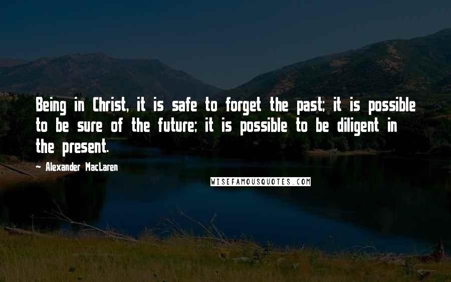 Alexander MacLaren Quotes: Being in Christ, it is safe to forget the past; it is possible to be sure of the future; it is possible to be diligent in the present.