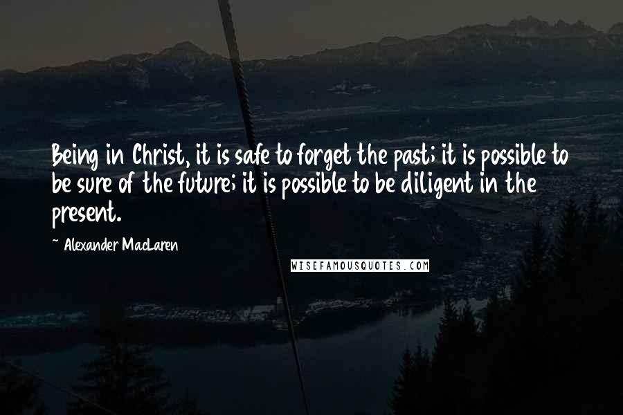 Alexander MacLaren Quotes: Being in Christ, it is safe to forget the past; it is possible to be sure of the future; it is possible to be diligent in the present.