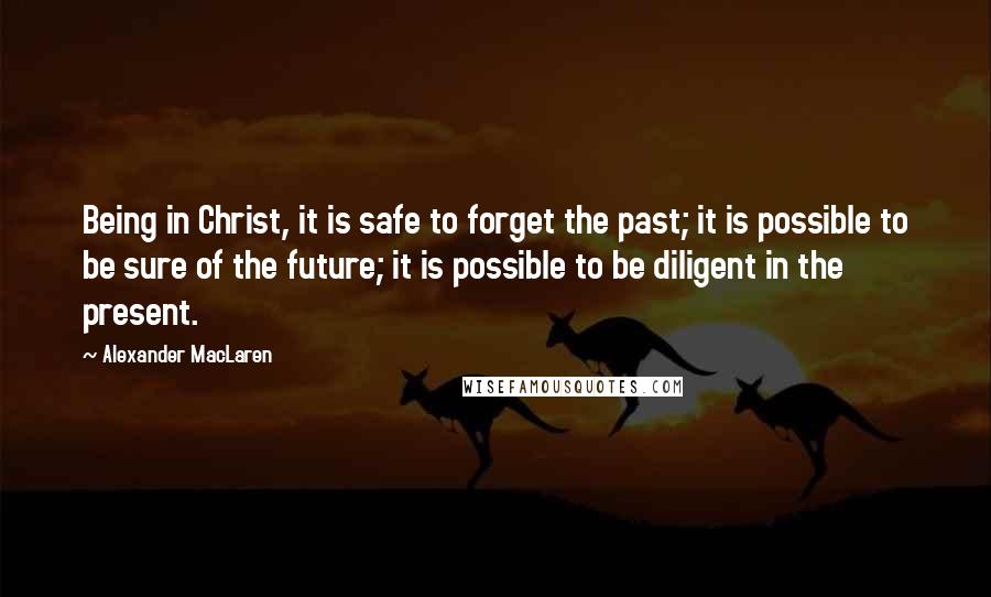 Alexander MacLaren Quotes: Being in Christ, it is safe to forget the past; it is possible to be sure of the future; it is possible to be diligent in the present.