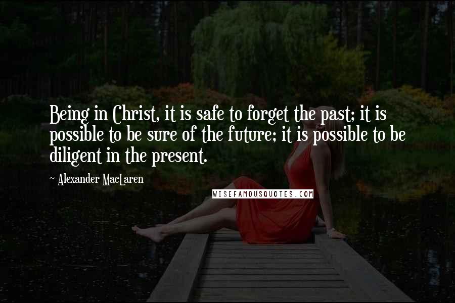 Alexander MacLaren Quotes: Being in Christ, it is safe to forget the past; it is possible to be sure of the future; it is possible to be diligent in the present.