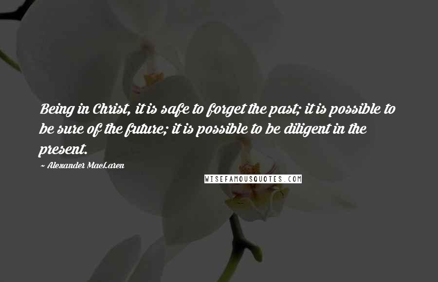 Alexander MacLaren Quotes: Being in Christ, it is safe to forget the past; it is possible to be sure of the future; it is possible to be diligent in the present.