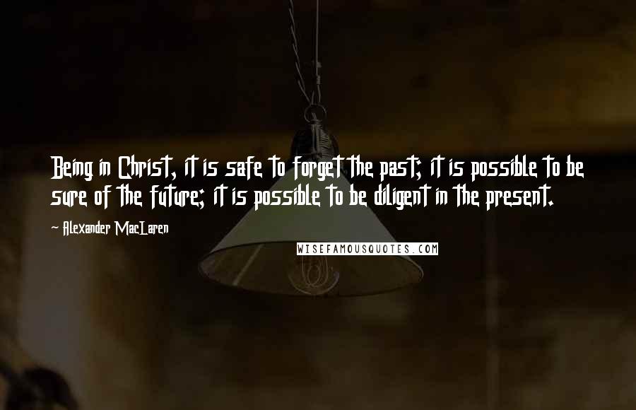 Alexander MacLaren Quotes: Being in Christ, it is safe to forget the past; it is possible to be sure of the future; it is possible to be diligent in the present.