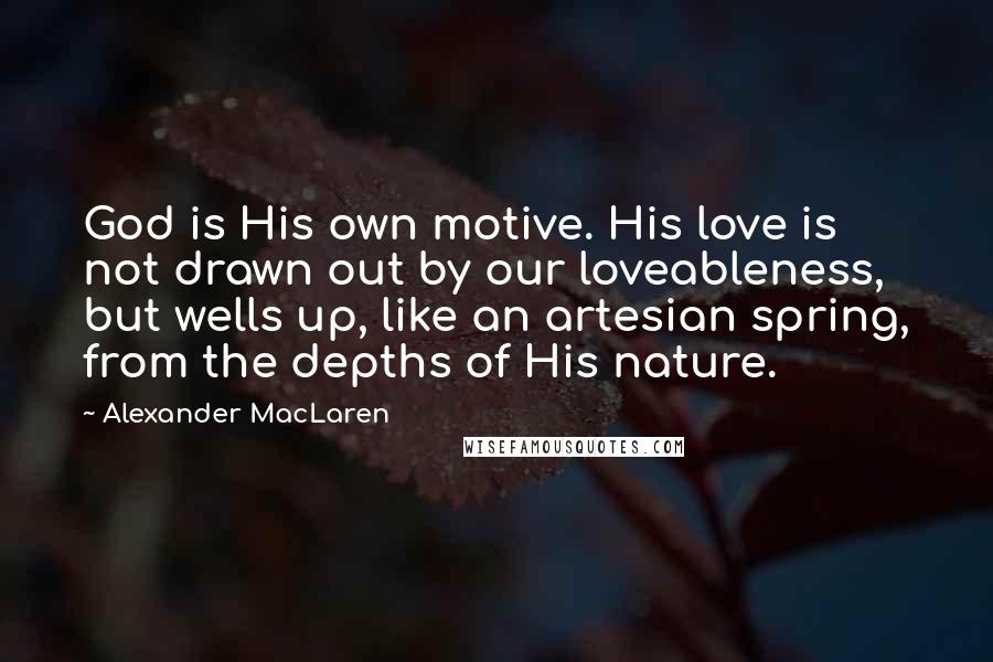 Alexander MacLaren Quotes: God is His own motive. His love is not drawn out by our loveableness, but wells up, like an artesian spring, from the depths of His nature.