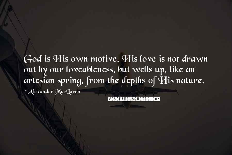 Alexander MacLaren Quotes: God is His own motive. His love is not drawn out by our loveableness, but wells up, like an artesian spring, from the depths of His nature.