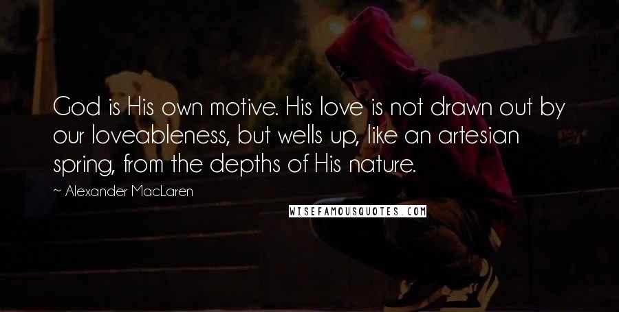 Alexander MacLaren Quotes: God is His own motive. His love is not drawn out by our loveableness, but wells up, like an artesian spring, from the depths of His nature.