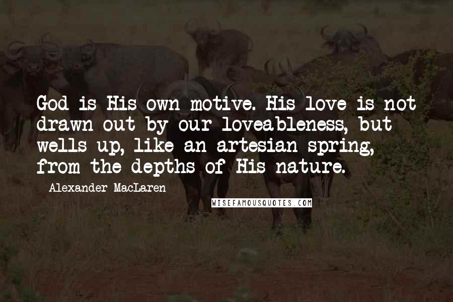 Alexander MacLaren Quotes: God is His own motive. His love is not drawn out by our loveableness, but wells up, like an artesian spring, from the depths of His nature.